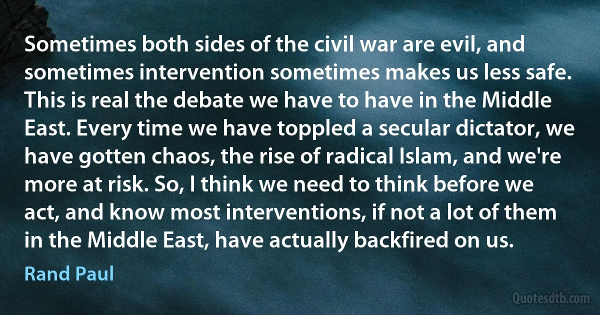 Sometimes both sides of the civil war are evil, and sometimes intervention sometimes makes us less safe. This is real the debate we have to have in the Middle East. Every time we have toppled a secular dictator, we have gotten chaos, the rise of radical Islam, and we're more at risk. So, I think we need to think before we act, and know most interventions, if not a lot of them in the Middle East, have actually backfired on us. (Rand Paul)