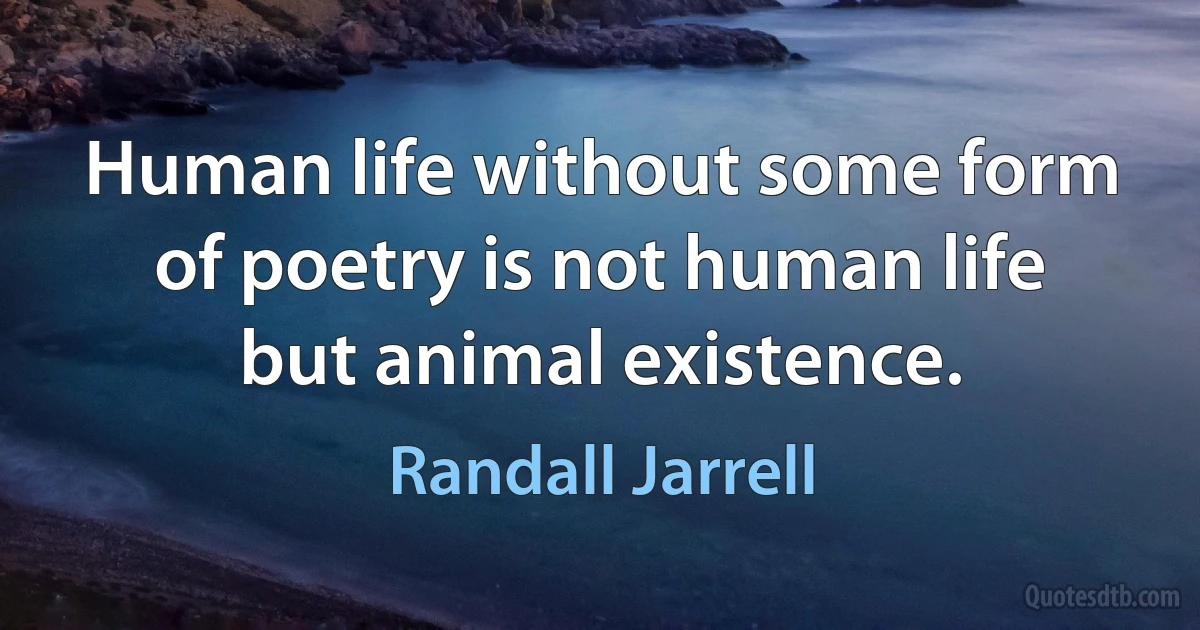 Human life without some form of poetry is not human life but animal existence. (Randall Jarrell)