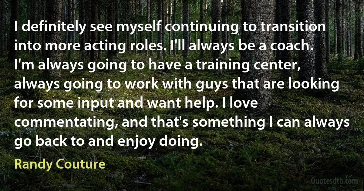 I definitely see myself continuing to transition into more acting roles. I'll always be a coach. I'm always going to have a training center, always going to work with guys that are looking for some input and want help. I love commentating, and that's something I can always go back to and enjoy doing. (Randy Couture)