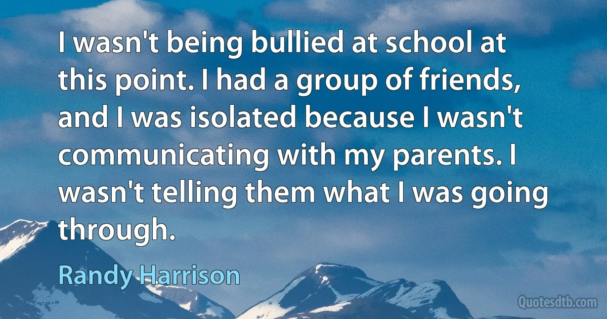 I wasn't being bullied at school at this point. I had a group of friends, and I was isolated because I wasn't communicating with my parents. I wasn't telling them what I was going through. (Randy Harrison)