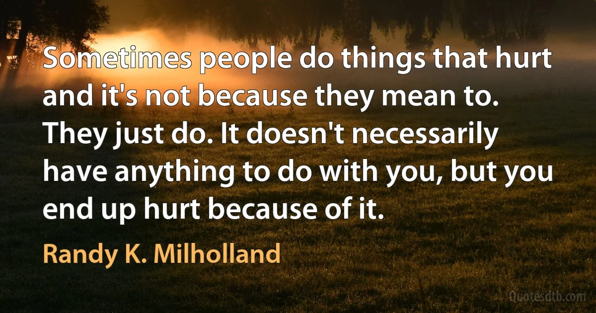 Sometimes people do things that hurt and it's not because they mean to. They just do. It doesn't necessarily have anything to do with you, but you end up hurt because of it. (Randy K. Milholland)