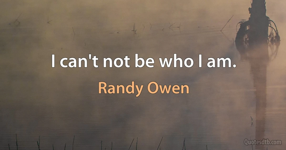 I can't not be who I am. (Randy Owen)