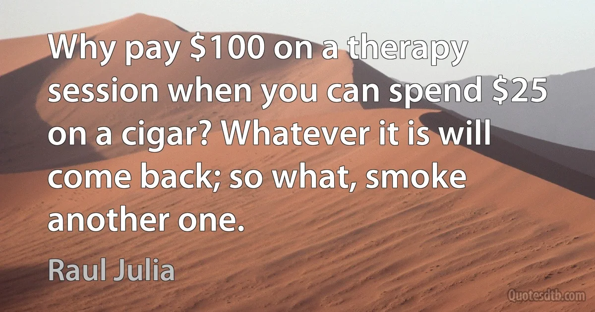 Why pay $100 on a therapy session when you can spend $25 on a cigar? Whatever it is will come back; so what, smoke another one. (Raul Julia)