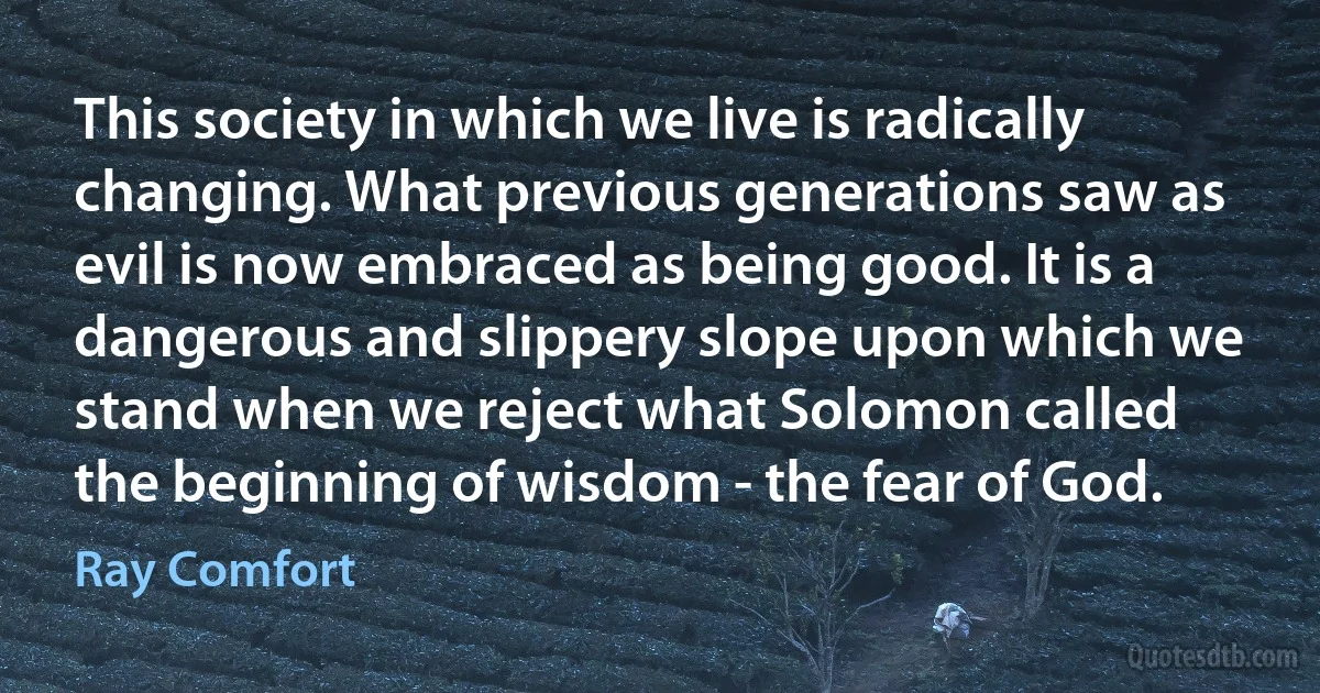 This society in which we live is radically changing. What previous generations saw as evil is now embraced as being good. It is a dangerous and slippery slope upon which we stand when we reject what Solomon called the beginning of wisdom - the fear of God. (Ray Comfort)