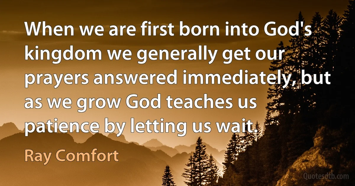 When we are first born into God's kingdom we generally get our prayers answered immediately, but as we grow God teaches us patience by letting us wait. (Ray Comfort)