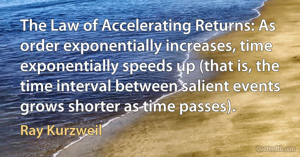 The Law of Accelerating Returns: As order exponentially increases, time exponentially speeds up (that is, the time interval between salient events grows shorter as time passes). (Ray Kurzweil)