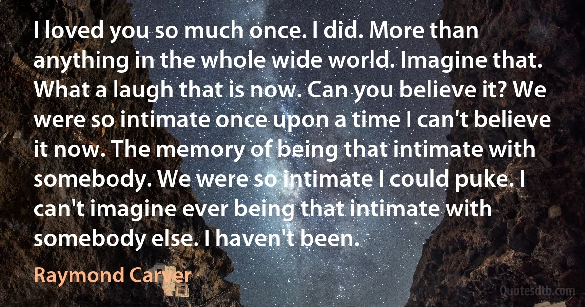 I loved you so much once. I did. More than anything in the whole wide world. Imagine that. What a laugh that is now. Can you believe it? We were so intimate once upon a time I can't believe it now. The memory of being that intimate with somebody. We were so intimate I could puke. I can't imagine ever being that intimate with somebody else. I haven't been. (Raymond Carver)