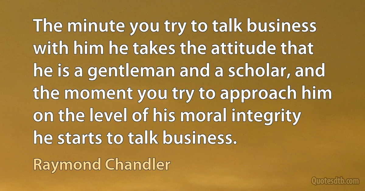 The minute you try to talk business with him he takes the attitude that he is a gentleman and a scholar, and the moment you try to approach him on the level of his moral integrity he starts to talk business. (Raymond Chandler)