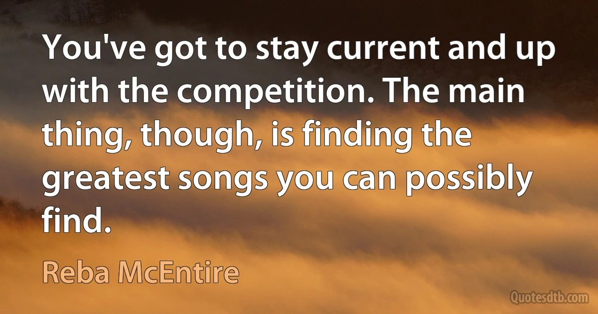 You've got to stay current and up with the competition. The main thing, though, is finding the greatest songs you can possibly find. (Reba McEntire)