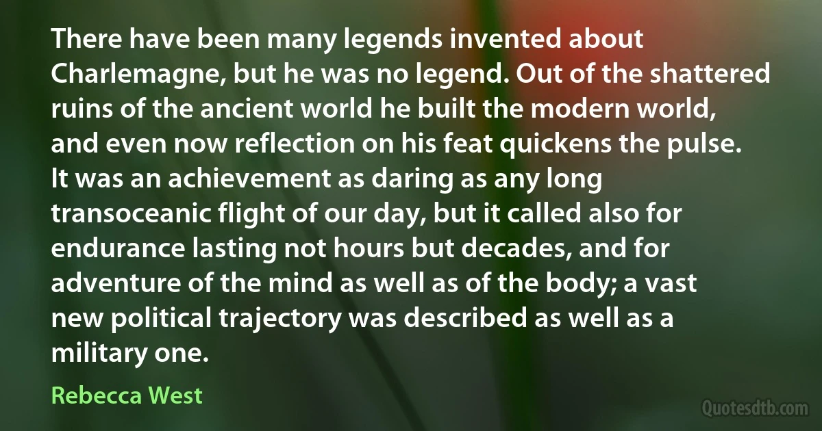 There have been many legends invented about Charlemagne, but he was no legend. Out of the shattered ruins of the ancient world he built the modern world, and even now reflection on his feat quickens the pulse. It was an achievement as daring as any long transoceanic flight of our day, but it called also for endurance lasting not hours but decades, and for adventure of the mind as well as of the body; a vast new political trajectory was described as well as a military one. (Rebecca West)