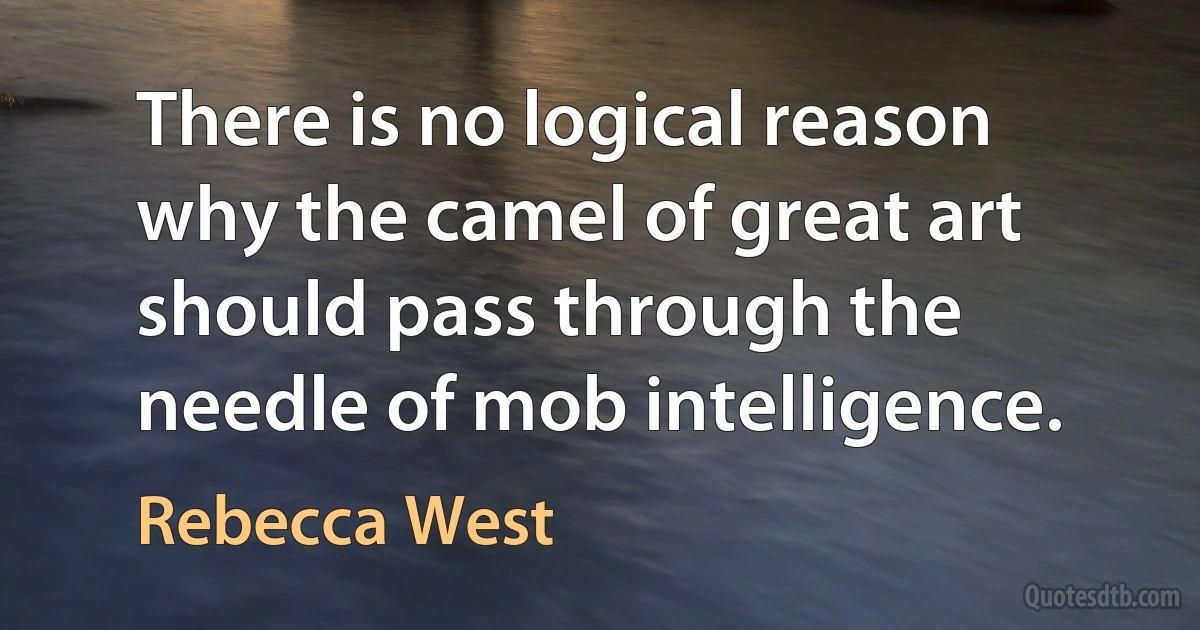 There is no logical reason why the camel of great art should pass through the needle of mob intelligence. (Rebecca West)