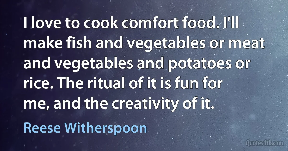 I love to cook comfort food. I'll make fish and vegetables or meat and vegetables and potatoes or rice. The ritual of it is fun for me, and the creativity of it. (Reese Witherspoon)