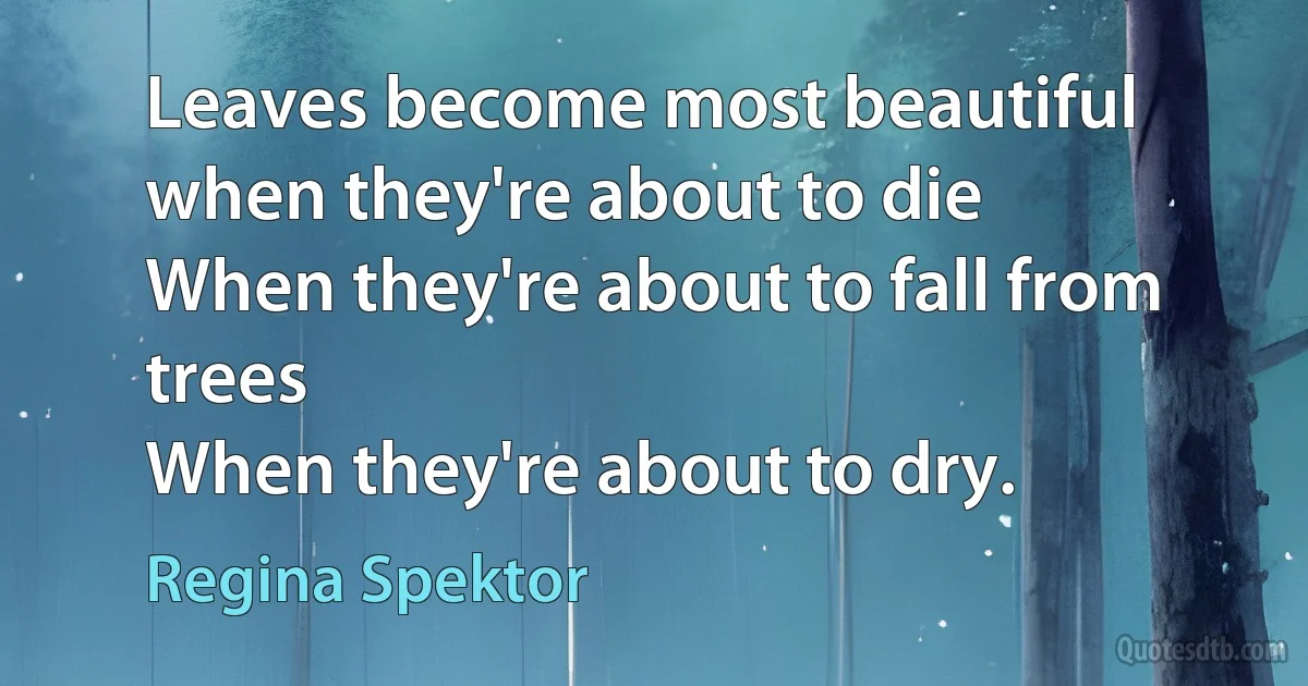 Leaves become most beautiful when they're about to die
When they're about to fall from trees
When they're about to dry. (Regina Spektor)