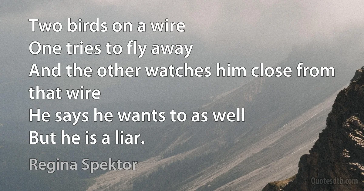 Two birds on a wire
One tries to fly away
And the other watches him close from that wire
He says he wants to as well
But he is a liar. (Regina Spektor)