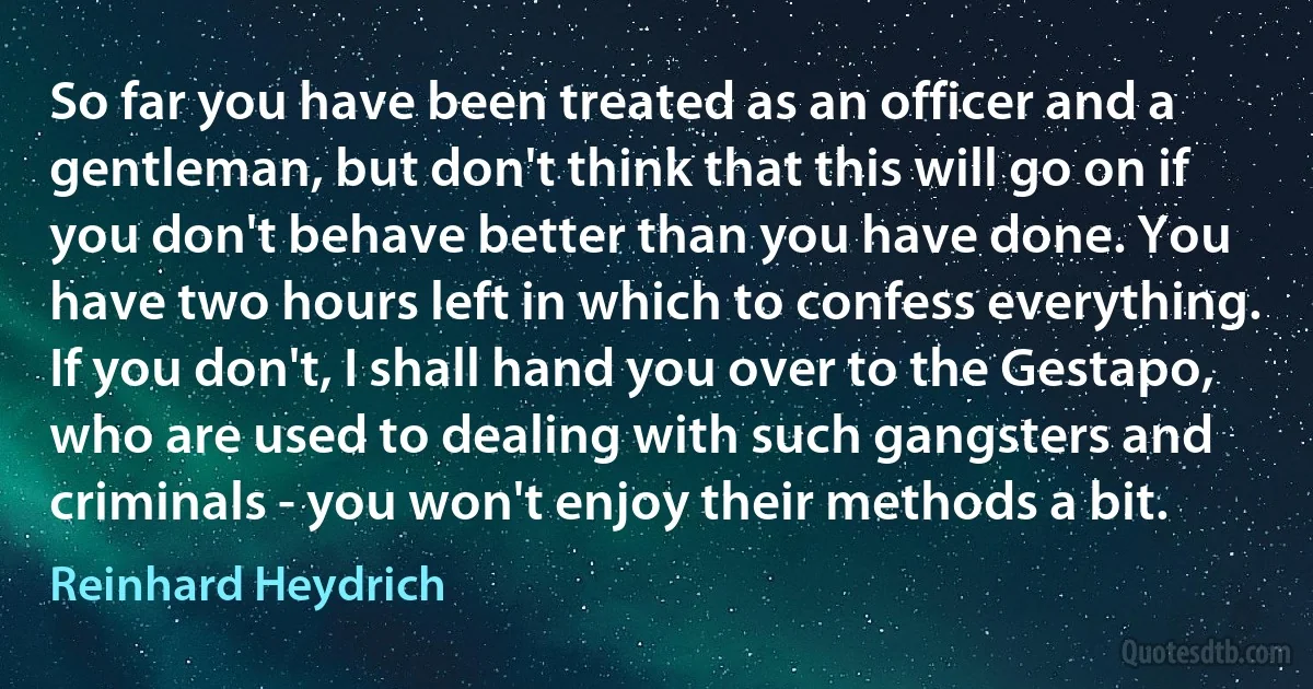 So far you have been treated as an officer and a gentleman, but don't think that this will go on if you don't behave better than you have done. You have two hours left in which to confess everything. If you don't, I shall hand you over to the Gestapo, who are used to dealing with such gangsters and criminals - you won't enjoy their methods a bit. (Reinhard Heydrich)