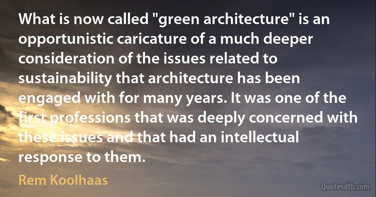 What is now called "green architecture" is an opportunistic caricature of a much deeper consideration of the issues related to sustainability that architecture has been engaged with for many years. It was one of the first professions that was deeply concerned with these issues and that had an intellectual response to them. (Rem Koolhaas)