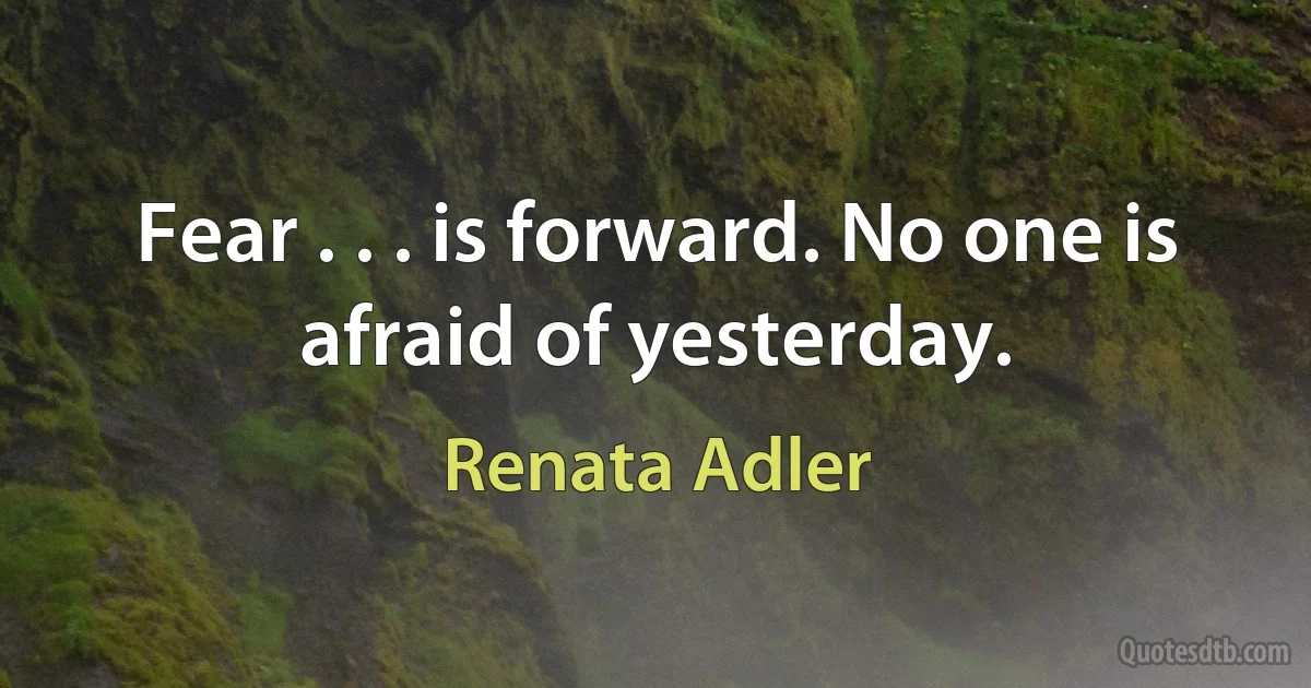 Fear . . . is forward. No one is afraid of yesterday. (Renata Adler)