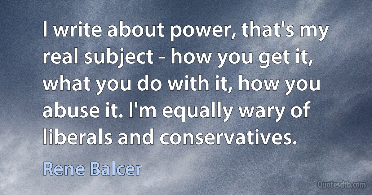 I write about power, that's my real subject - how you get it, what you do with it, how you abuse it. I'm equally wary of liberals and conservatives. (Rene Balcer)