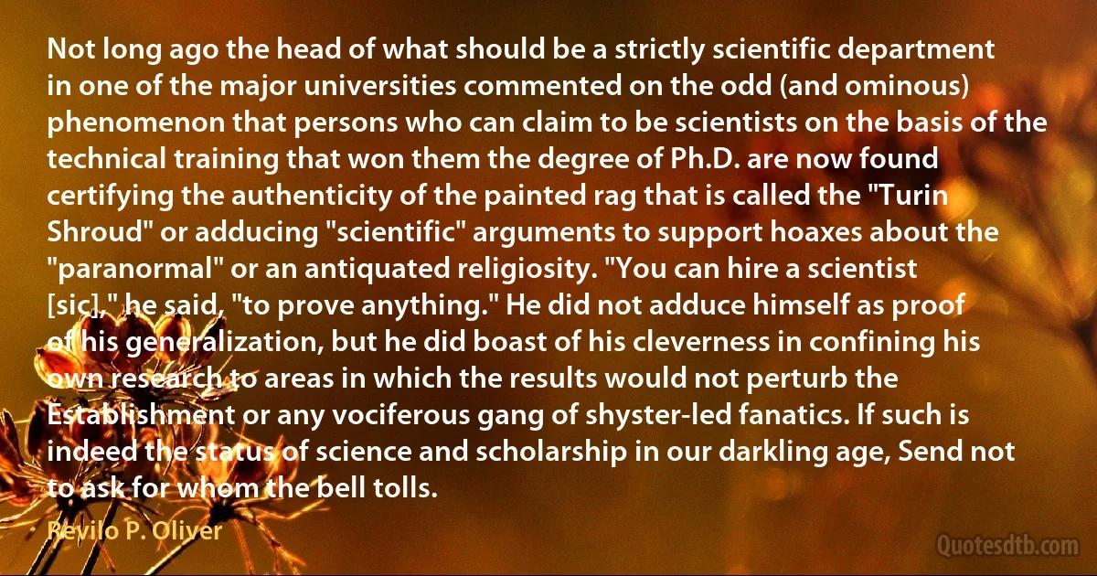 Not long ago the head of what should be a strictly scientific department in one of the major universities commented on the odd (and ominous) phenomenon that persons who can claim to be scientists on the basis of the technical training that won them the degree of Ph.D. are now found certifying the authenticity of the painted rag that is called the "Turin Shroud" or adducing "scientific" arguments to support hoaxes about the "paranormal" or an antiquated religiosity. "You can hire a scientist [sic]," he said, "to prove anything." He did not adduce himself as proof of his generalization, but he did boast of his cleverness in confining his own research to areas in which the results would not perturb the Establishment or any vociferous gang of shyster-led fanatics. If such is indeed the status of science and scholarship in our darkling age, Send not to ask for whom the bell tolls. (Revilo P. Oliver)