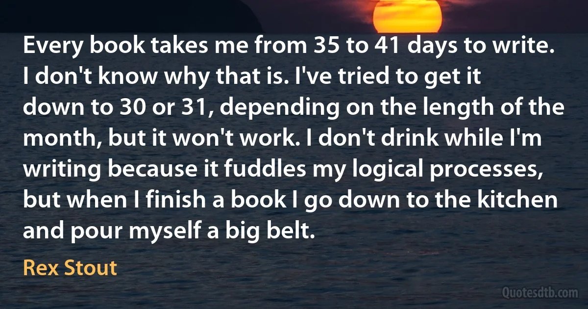 Every book takes me from 35 to 41 days to write. I don't know why that is. I've tried to get it down to 30 or 31, depending on the length of the month, but it won't work. I don't drink while I'm writing because it fuddles my logical processes, but when I finish a book I go down to the kitchen and pour myself a big belt. (Rex Stout)