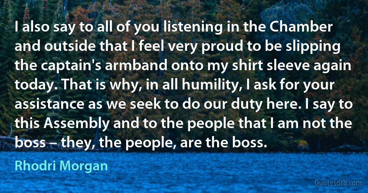 I also say to all of you listening in the Chamber and outside that I feel very proud to be slipping the captain's armband onto my shirt sleeve again today. That is why, in all humility, I ask for your assistance as we seek to do our duty here. I say to this Assembly and to the people that I am not the boss – they, the people, are the boss. (Rhodri Morgan)