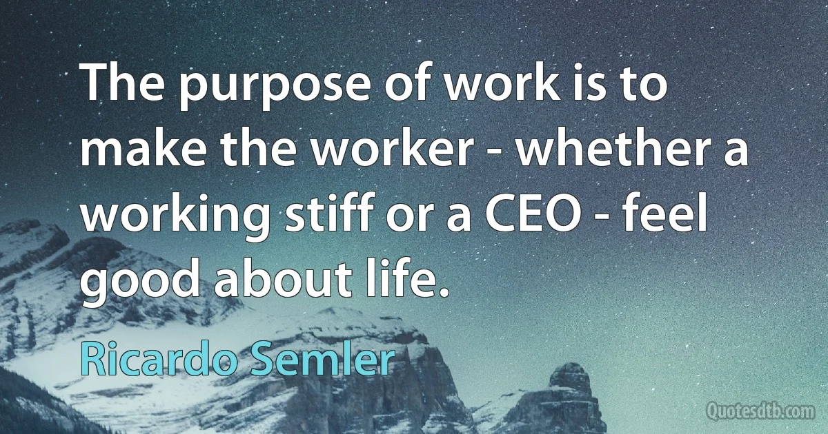 The purpose of work is to make the worker - whether a working stiff or a CEO - feel good about life. (Ricardo Semler)