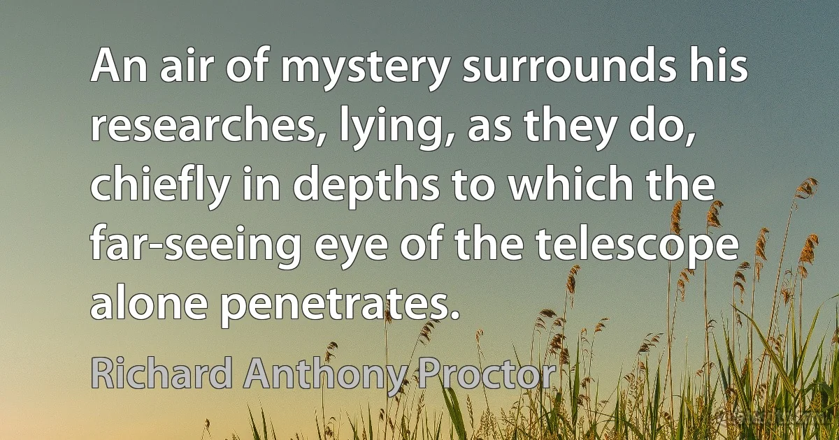 An air of mystery surrounds his researches, lying, as they do, chiefly in depths to which the far-seeing eye of the telescope alone penetrates. (Richard Anthony Proctor)