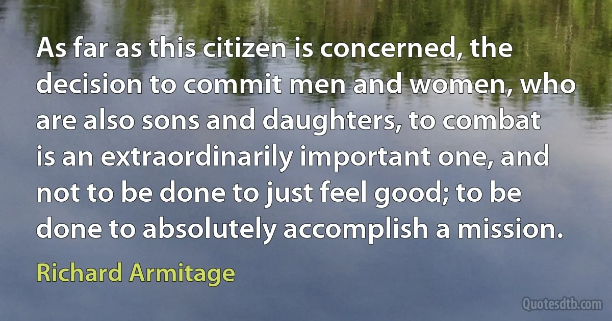 As far as this citizen is concerned, the decision to commit men and women, who are also sons and daughters, to combat is an extraordinarily important one, and not to be done to just feel good; to be done to absolutely accomplish a mission. (Richard Armitage)