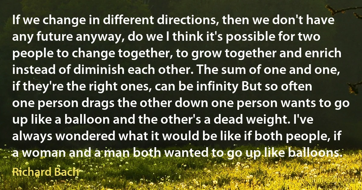 If we change in different directions, then we don't have any future anyway, do we I think it's possible for two people to change together, to grow together and enrich instead of diminish each other. The sum of one and one, if they're the right ones, can be infinity But so often one person drags the other down one person wants to go up like a balloon and the other's a dead weight. I've always wondered what it would be like if both people, if a woman and a man both wanted to go up like balloons. (Richard Bach)