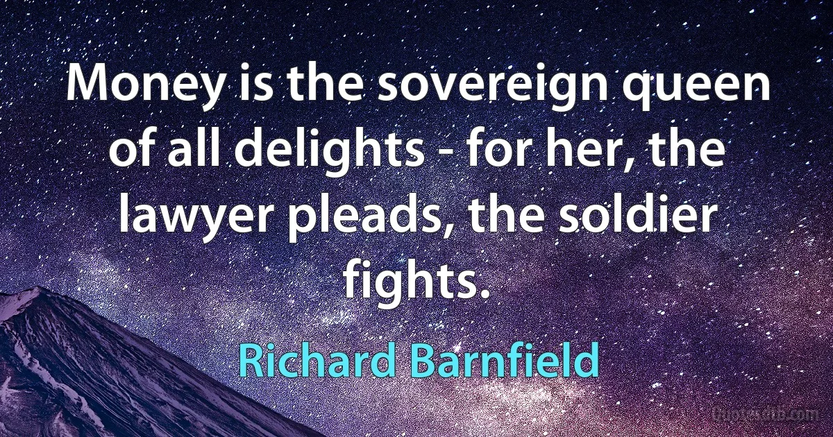 Money is the sovereign queen of all delights - for her, the lawyer pleads, the soldier fights. (Richard Barnfield)