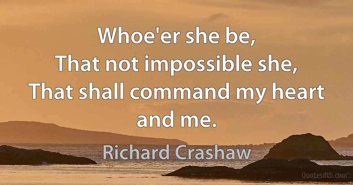 Whoe'er she be,
That not impossible she,
That shall command my heart and me. (Richard Crashaw)