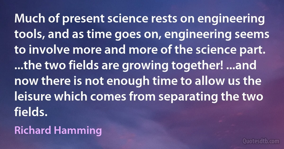 Much of present science rests on engineering tools, and as time goes on, engineering seems to involve more and more of the science part. ...the two fields are growing together! ...and now there is not enough time to allow us the leisure which comes from separating the two fields. (Richard Hamming)