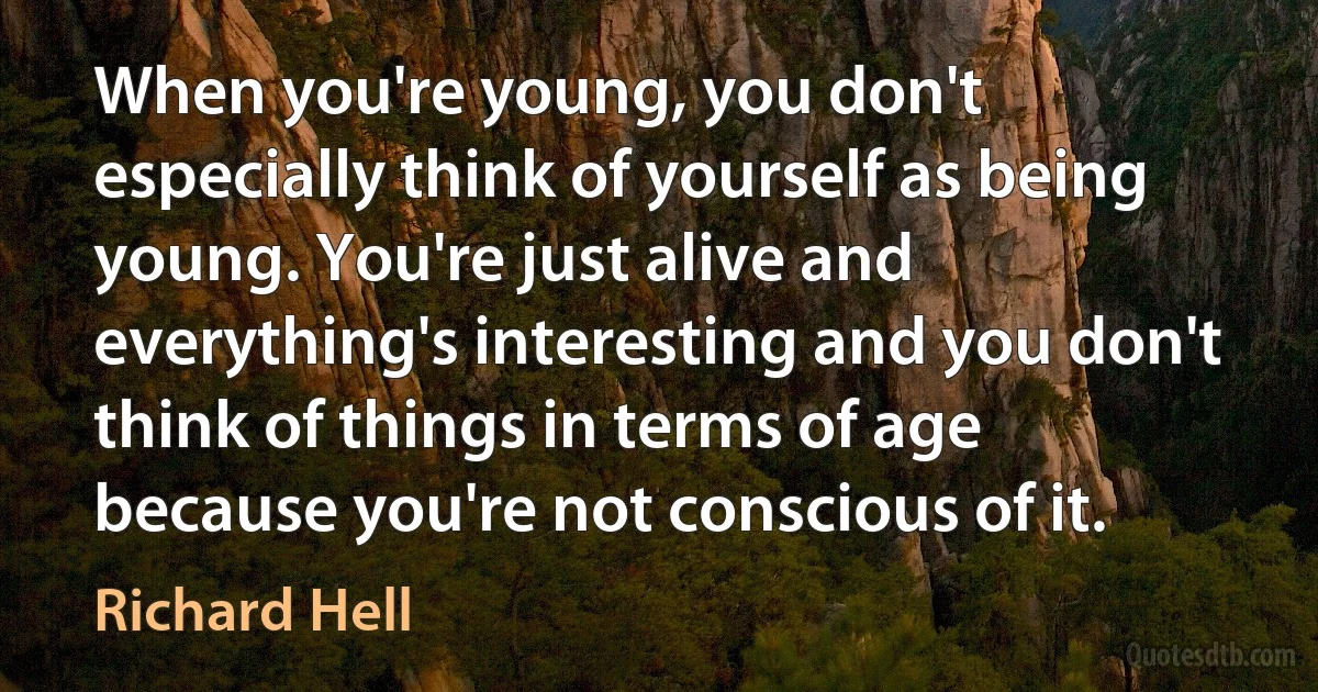 When you're young, you don't especially think of yourself as being young. You're just alive and everything's interesting and you don't think of things in terms of age because you're not conscious of it. (Richard Hell)