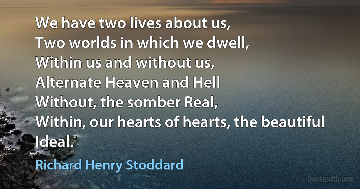 We have two lives about us,
Two worlds in which we dwell,
Within us and without us,
Alternate Heaven and Hell
Without, the somber Real,
Within, our hearts of hearts, the beautiful Ideal. (Richard Henry Stoddard)