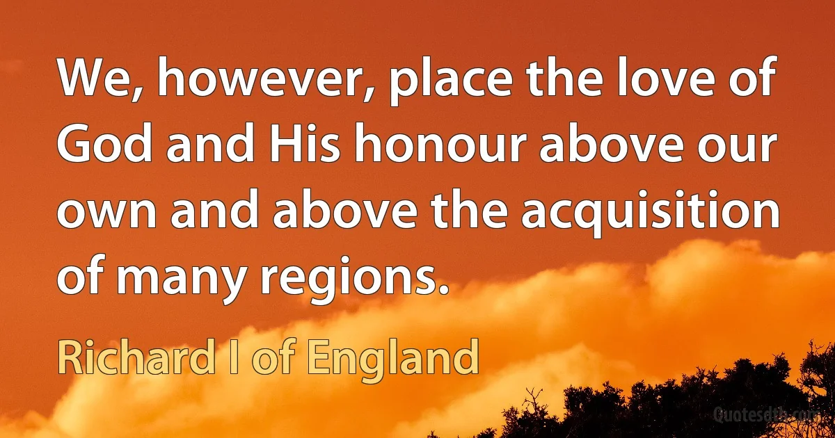 We, however, place the love of God and His honour above our own and above the acquisition of many regions. (Richard I of England)