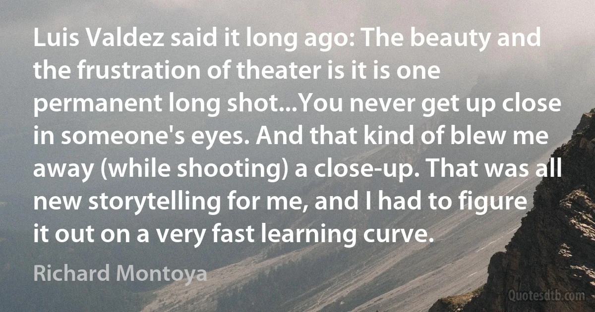 Luis Valdez said it long ago: The beauty and the frustration of theater is it is one permanent long shot...You never get up close in someone's eyes. And that kind of blew me away (while shooting) a close-up. That was all new storytelling for me, and I had to figure it out on a very fast learning curve. (Richard Montoya)