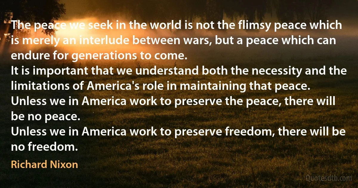 The peace we seek in the world is not the flimsy peace which is merely an interlude between wars, but a peace which can endure for generations to come.
It is important that we understand both the necessity and the limitations of America's role in maintaining that peace.
Unless we in America work to preserve the peace, there will be no peace.
Unless we in America work to preserve freedom, there will be no freedom. (Richard Nixon)