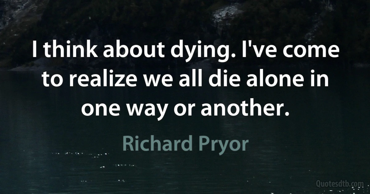 I think about dying. I've come to realize we all die alone in one way or another. (Richard Pryor)