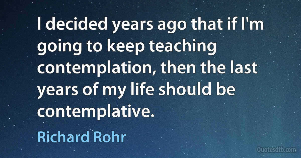 I decided years ago that if I'm going to keep teaching contemplation, then the last years of my life should be contemplative. (Richard Rohr)