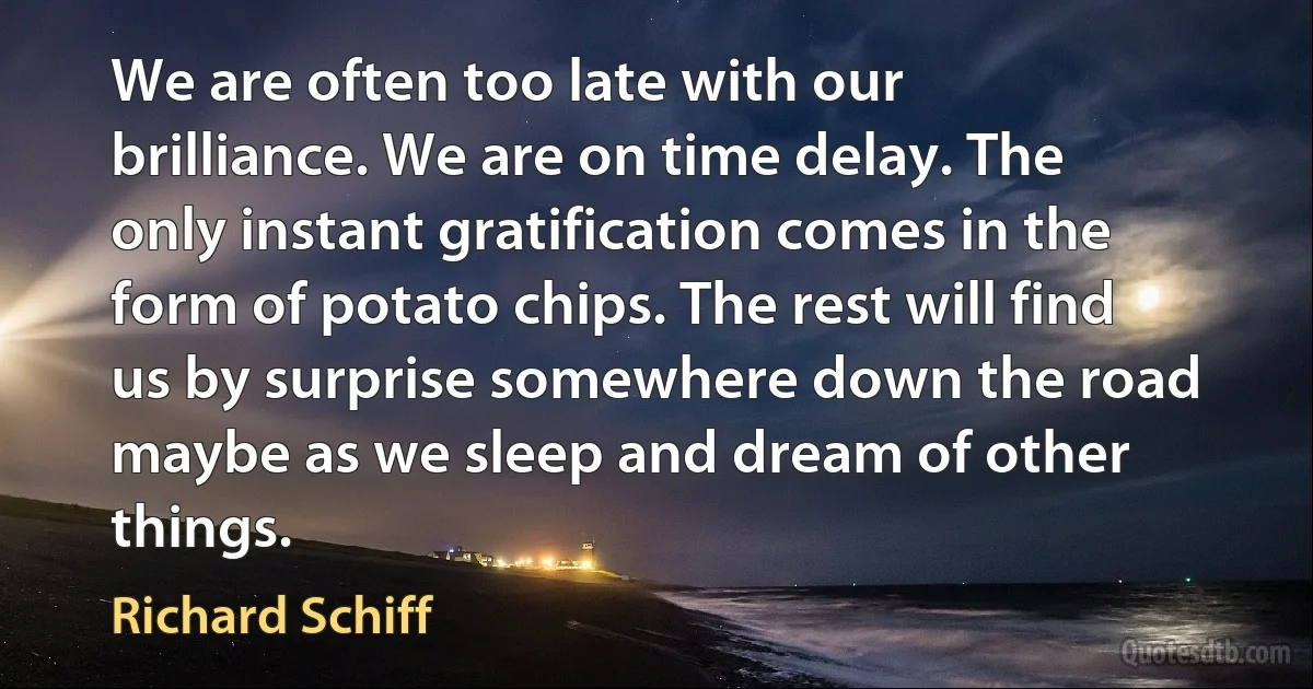 We are often too late with our brilliance. We are on time delay. The only instant gratification comes in the form of potato chips. The rest will find us by surprise somewhere down the road maybe as we sleep and dream of other things. (Richard Schiff)