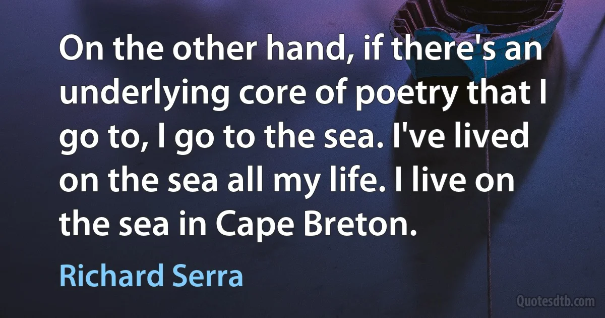 On the other hand, if there's an underlying core of poetry that I go to, I go to the sea. I've lived on the sea all my life. I live on the sea in Cape Breton. (Richard Serra)