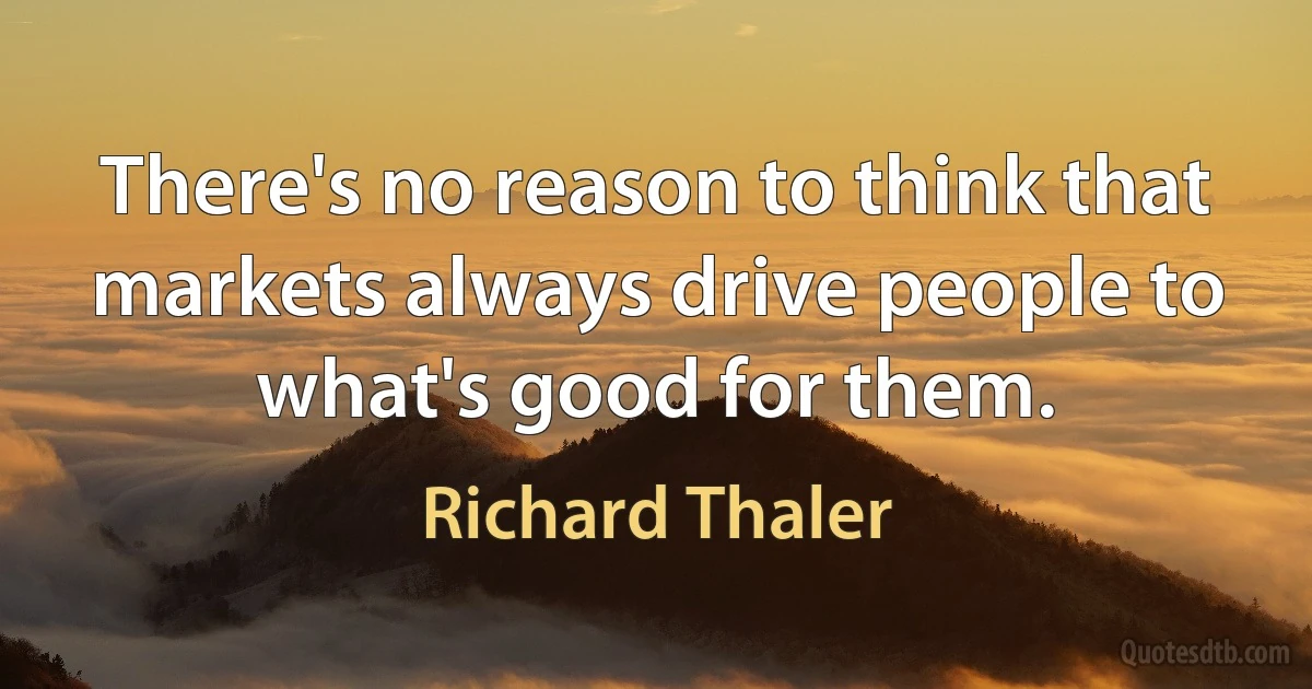 There's no reason to think that
markets always drive people to
what's good for them. (Richard Thaler)