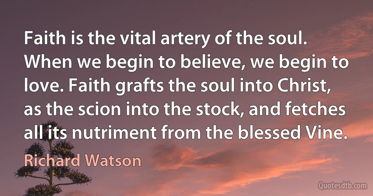 Faith is the vital artery of the soul. When we begin to believe, we begin to love. Faith grafts the soul into Christ, as the scion into the stock, and fetches all its nutriment from the blessed Vine. (Richard Watson)