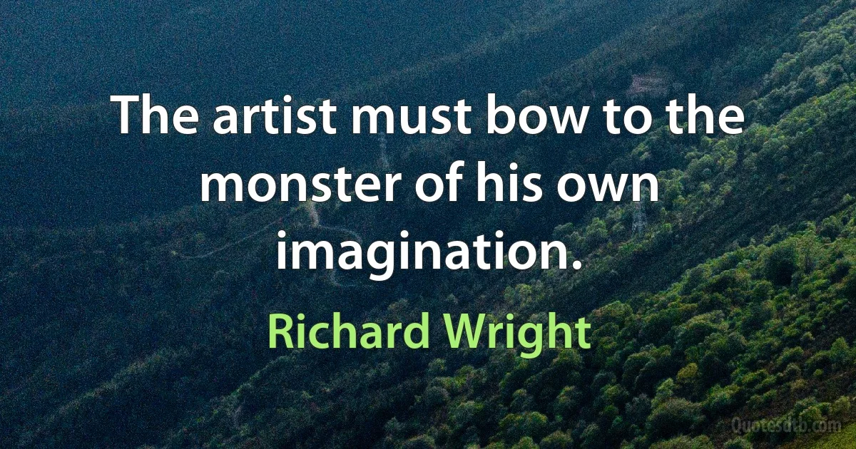 The artist must bow to the monster of his own imagination. (Richard Wright)