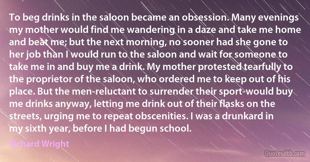 To beg drinks in the saloon became an obsession. Many evenings my mother would find me wandering in a daze and take me home and beat me; but the next morning, no sooner had she gone to her job than I would run to the saloon and wait for someone to take me in and buy me a drink. My mother protested tearfully to the proprietor of the saloon, who ordered me to keep out of his place. But the men-reluctant to surrender their sport-would buy me drinks anyway, letting me drink out of their flasks on the streets, urging me to repeat obscenities. I was a drunkard in my sixth year, before I had begun school. (Richard Wright)