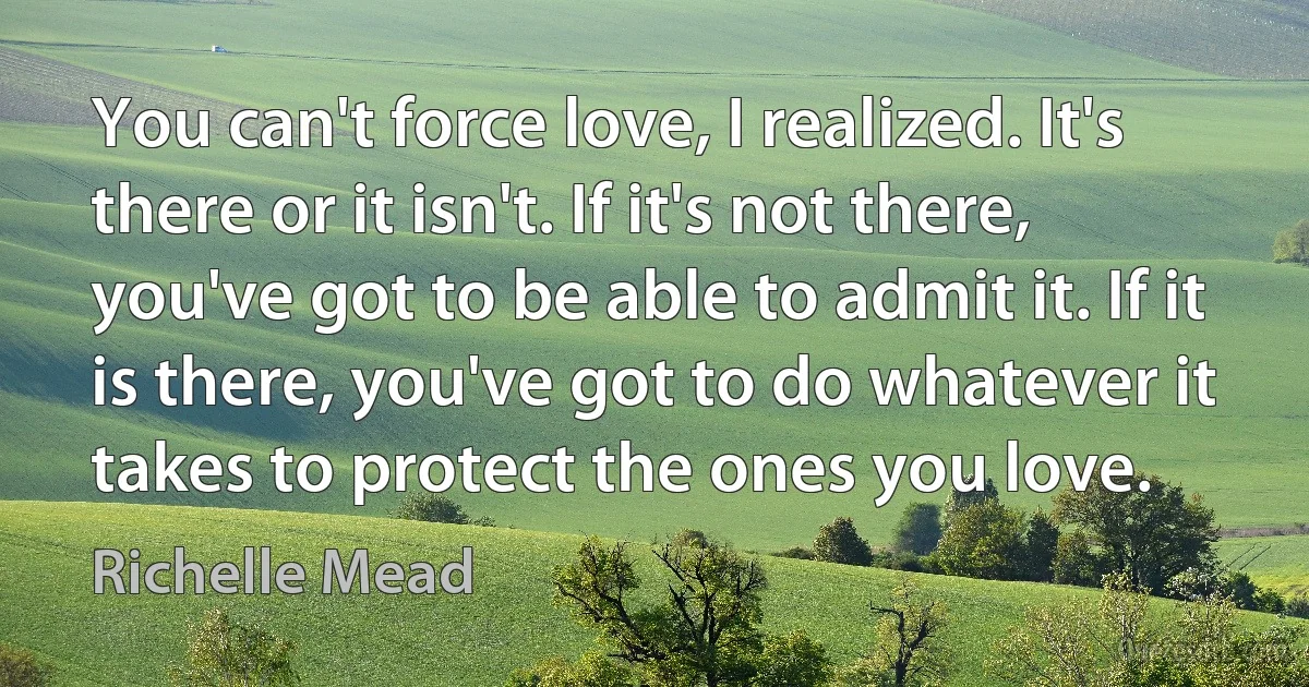 You can't force love, I realized. It's there or it isn't. If it's not there, you've got to be able to admit it. If it is there, you've got to do whatever it takes to protect the ones you love. (Richelle Mead)