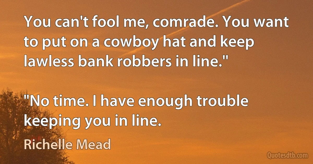 You can't fool me, comrade. You want to put on a cowboy hat and keep lawless bank robbers in line.''

"No time. I have enough trouble keeping you in line. (Richelle Mead)