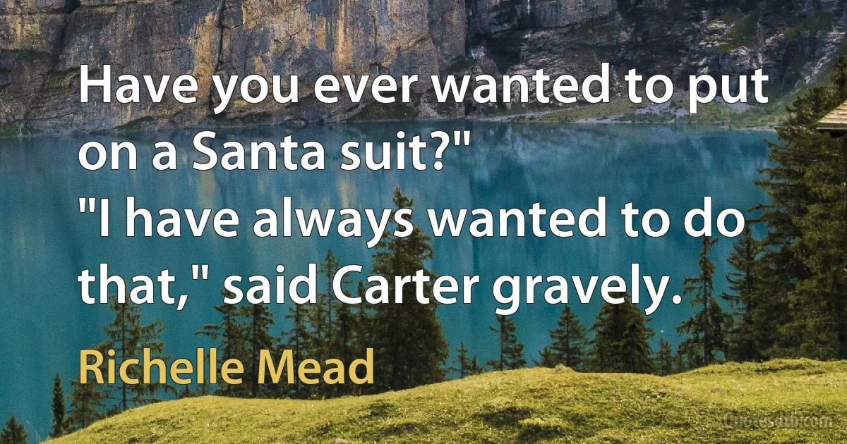 Have you ever wanted to put on a Santa suit?"
"I have always wanted to do that," said Carter gravely. (Richelle Mead)