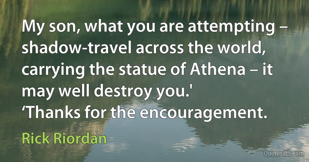 My son, what you are attempting – shadow-travel across the world, carrying the statue of Athena – it may well destroy you.'
‘Thanks for the encouragement. (Rick Riordan)