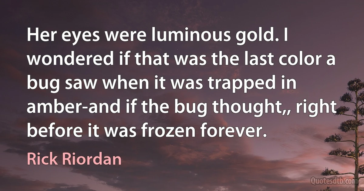 Her eyes were luminous gold. I wondered if that was the last color a bug saw when it was trapped in amber-and if the bug thought,, right before it was frozen forever. (Rick Riordan)